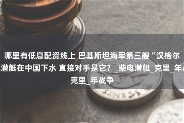 哪里有低息配资线上 巴基斯坦海军第三艘“汉格尔”级潜艇在中国下水 直接对手是它？_柴电潜艇_克里_年战争