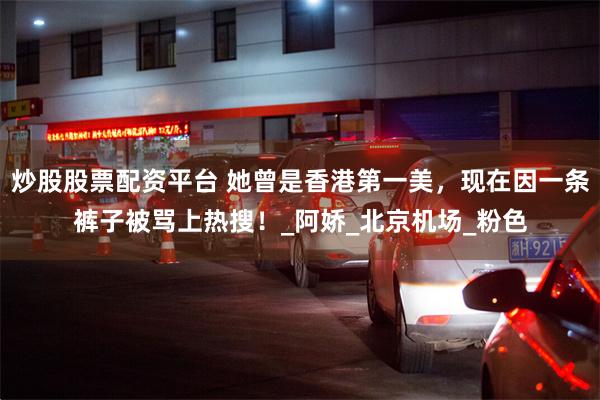 炒股股票配资平台 她曾是香港第一美，现在因一条裤子被骂上热搜！_阿娇_北京机场_粉色