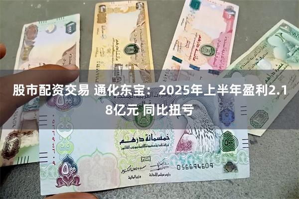 股市配资交易 通化东宝：2025年上半年盈利2.18亿元 同比扭亏