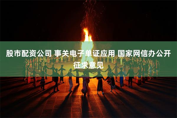 股市配资公司 事关电子单证应用 国家网信办公开征求意见