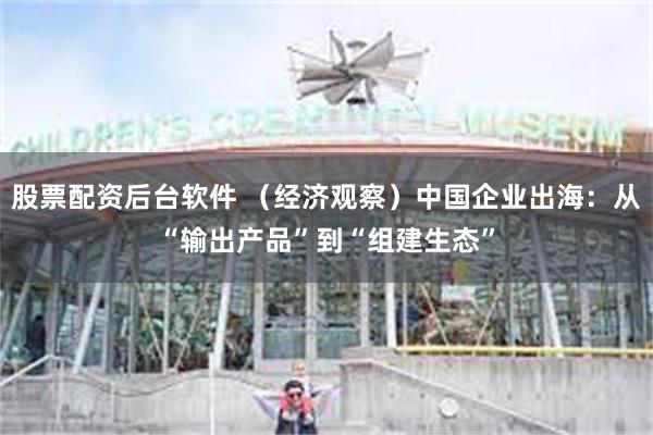 股票配资后台软件 (经济观察)中国企业出海:从“输出产品”到“组建生态”